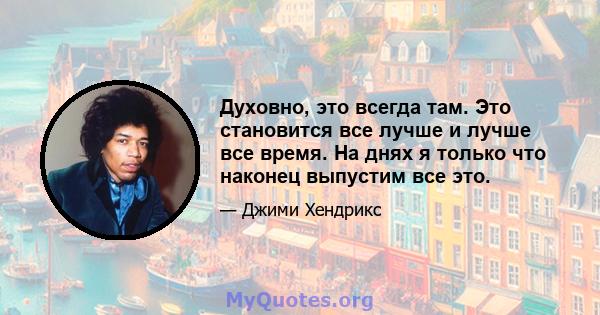 Духовно, это всегда там. Это становится все лучше и лучше все время. На днях я только что наконец выпустим все это.