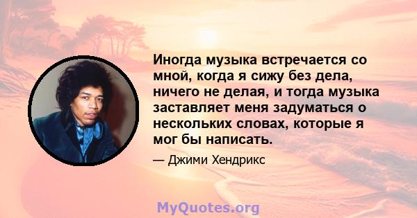 Иногда музыка встречается со мной, когда я сижу без дела, ничего не делая, и тогда музыка заставляет меня задуматься о нескольких словах, которые я мог бы написать.