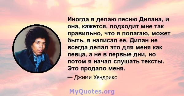 Иногда я делаю песню Дилана, и она, кажется, подходит мне так правильно, что я полагаю, может быть, я написал ее. Дилан не всегда делал это для меня как певца, а не в первые дни, но потом я начал слушать тексты. Это