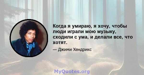 Когда я умираю, я хочу, чтобы люди играли мою музыку, сходили с ума, и делали все, что хотят.