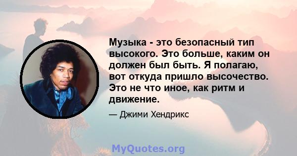 Музыка - это безопасный тип высокого. Это больше, каким он должен был быть. Я полагаю, вот откуда пришло высочество. Это не что иное, как ритм и движение.