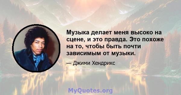 Музыка делает меня высоко на сцене, и это правда. Это похоже на то, чтобы быть почти зависимым от музыки.