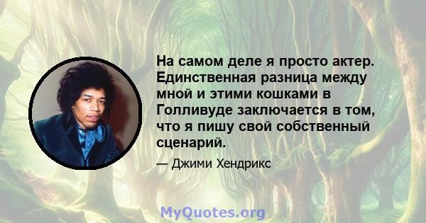 На самом деле я просто актер. Единственная разница между мной и этими кошками в Голливуде заключается в том, что я пишу свой собственный сценарий.