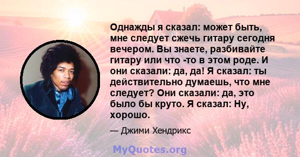 Однажды я сказал: может быть, мне следует сжечь гитару сегодня вечером. Вы знаете, разбивайте гитару или что -то в этом роде. И они сказали: да, да! Я сказал: ты действительно думаешь, что мне следует? Они сказали: да,