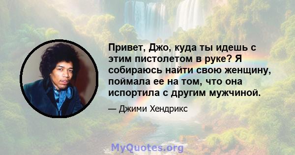 Привет, Джо, куда ты идешь с этим пистолетом в руке? Я собираюсь найти свою женщину, поймала ее на том, что она испортила с другим мужчиной.