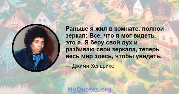 Раньше я жил в комнате, полной зеркал; Все, что я мог видеть, это я. Я беру свой дух и разбиваю свои зеркала, теперь весь мир здесь, чтобы увидеть.