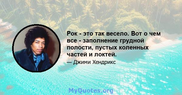 Рок - это так весело. Вот о чем все - заполнение грудной полости, пустых коленных частей и локтей.