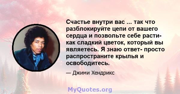 Счастье внутри вас ... так что разблокируйте цепи от вашего сердца и позвольте себе расти- как сладкий цветок, который вы являетесь. Я знаю ответ- просто распространите крылья и освободитесь.