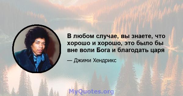 В любом случае, вы знаете, что хорошо и хорошо, это было бы вне воли Бога и благодать царя