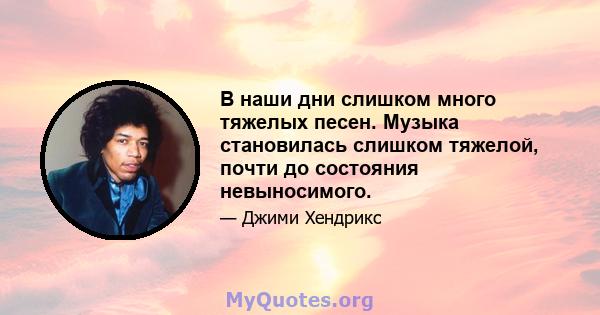 В наши дни слишком много тяжелых песен. Музыка становилась слишком тяжелой, почти до состояния невыносимого.