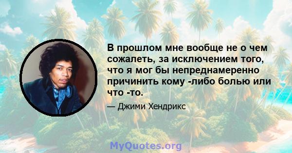 В прошлом мне вообще не о чем сожалеть, за исключением того, что я мог бы непреднамеренно причинить кому -либо болью или что -то.