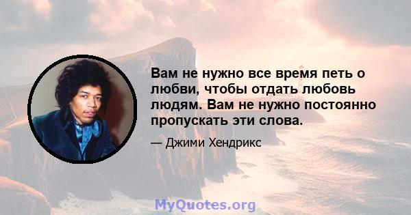 Вам не нужно все время петь о любви, чтобы отдать любовь людям. Вам не нужно постоянно пропускать эти слова.