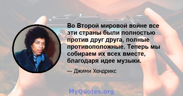 Во Второй мировой войне все эти страны были полностью против друг друга, полные противоположные. Теперь мы собираем их всех вместе, благодаря идее музыки.