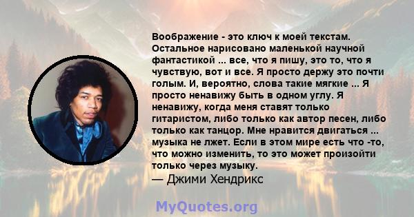 Воображение - это ключ к моей текстам. Остальное нарисовано маленькой научной фантастикой ... все, что я пишу, это то, что я чувствую, вот и все. Я просто держу это почти голым. И, вероятно, слова такие мягкие ... Я