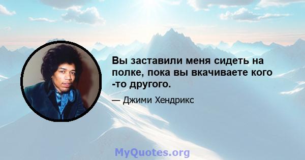 Вы заставили меня сидеть на полке, пока вы вкачиваете кого -то другого.