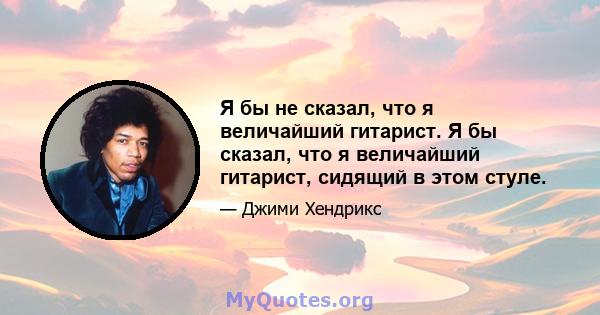 Я бы не сказал, что я величайший гитарист. Я бы сказал, что я величайший гитарист, сидящий в этом стуле.