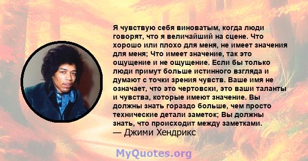 Я чувствую себя виноватым, когда люди говорят, что я величайший на сцене. Что хорошо или плохо для меня, не имеет значения для меня; Что имеет значение, так это ощущение и не ощущение. Если бы только люди примут больше