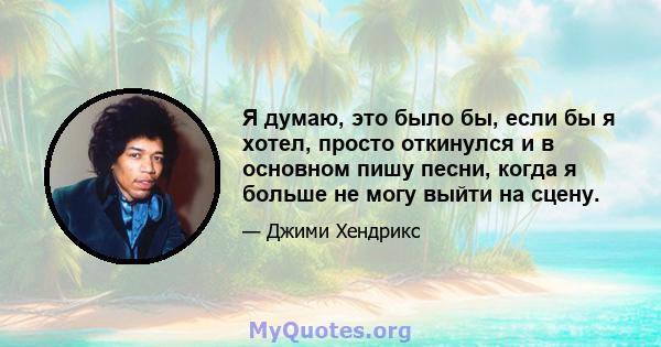 Я думаю, это было бы, если бы я хотел, просто откинулся и в основном пишу песни, когда я больше не могу выйти на сцену.