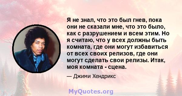 Я не знал, что это был гнев, пока они не сказали мне, что это было, как с разрушением и всем этим. Но я считаю, что у всех должны быть комната, где они могут избавиться от всех своих релизов, где они могут сделать свои