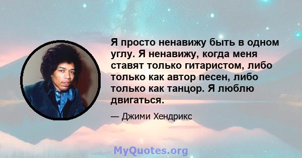 Я просто ненавижу быть в одном углу. Я ненавижу, когда меня ставят только гитаристом, либо только как автор песен, либо только как танцор. Я люблю двигаться.