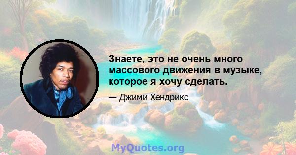 Знаете, это не очень много массового движения в музыке, которое я хочу сделать.