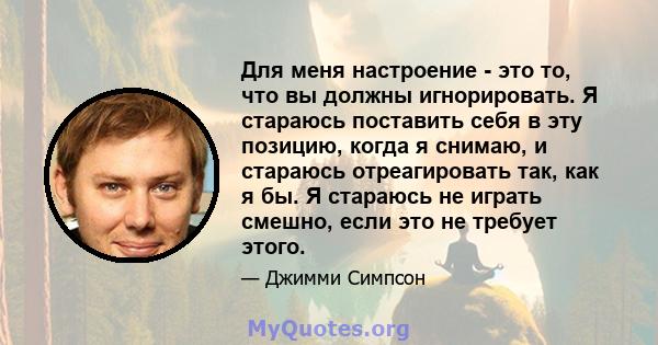 Для меня настроение - это то, что вы должны игнорировать. Я стараюсь поставить себя в эту позицию, когда я снимаю, и стараюсь отреагировать так, как я бы. Я стараюсь не играть смешно, если это не требует этого.