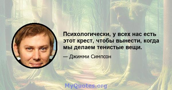 Психологически, у всех нас есть этот крест, чтобы вынести, когда мы делаем тенистые вещи.