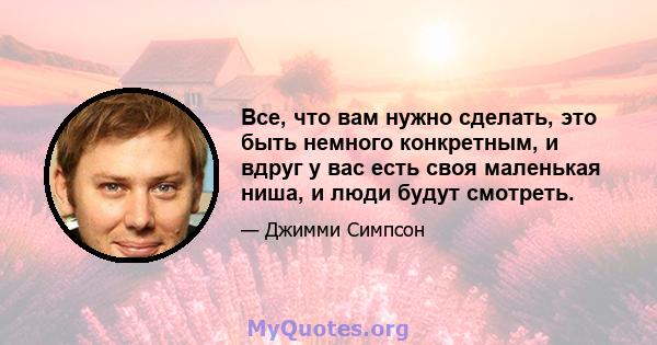 Все, что вам нужно сделать, это быть немного конкретным, и вдруг у вас есть своя маленькая ниша, и люди будут смотреть.