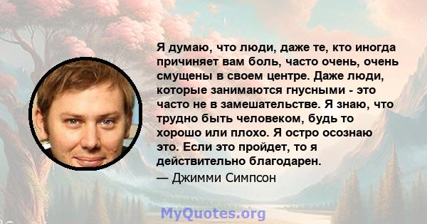 Я думаю, что люди, даже те, кто иногда причиняет вам боль, часто очень, очень смущены в своем центре. Даже люди, которые занимаются гнусными - это часто не в замешательстве. Я знаю, что трудно быть человеком, будь то