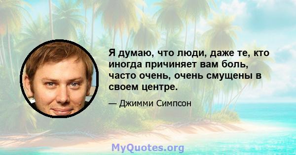 Я думаю, что люди, даже те, кто иногда причиняет вам боль, часто очень, очень смущены в своем центре.