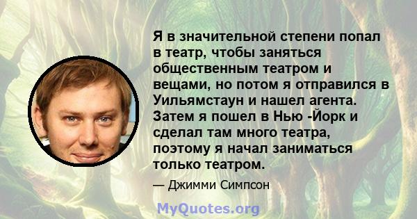 Я в значительной степени попал в театр, чтобы заняться общественным театром и вещами, но потом я отправился в Уильямстаун и нашел агента. Затем я пошел в Нью -Йорк и сделал там много театра, поэтому я начал заниматься