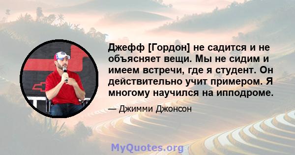 Джефф [Гордон] не садится и не объясняет вещи. Мы не сидим и имеем встречи, где я студент. Он действительно учит примером. Я многому научился на ипподроме.