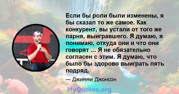 Если бы роли были изменены, я бы сказал то же самое. Как конкурент, вы устали от того же парня, выигравшего. Я думаю, я понимаю, откуда они и что они говорят ... Я не обязательно согласен с этим. Я думаю, что было бы