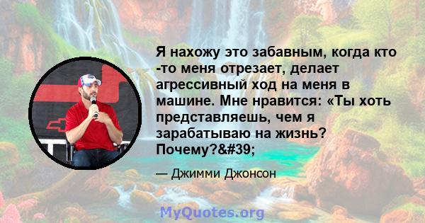 Я нахожу это забавным, когда кто -то меня отрезает, делает агрессивный ход на меня в машине. Мне нравится: «Ты хоть представляешь, чем я зарабатываю на жизнь? Почему?'