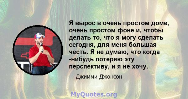 Я вырос в очень простом доме, очень простом фоне и, чтобы делать то, что я могу сделать сегодня, для меня большая честь. Я не думаю, что когда -нибудь потеряю эту перспективу, и я не хочу.