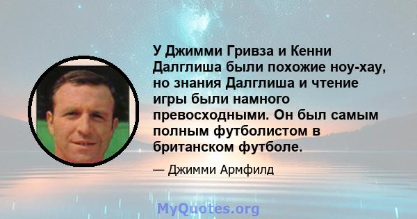 У Джимми Гривза и Кенни Далглиша были похожие ноу-хау, но знания Далглиша и чтение игры были намного превосходными. Он был самым полным футболистом в британском футболе.