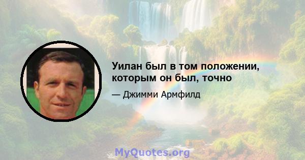 Уилан был в том положении, которым он был, точно