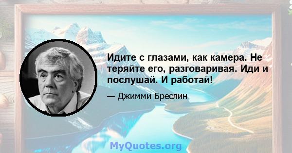 Идите с глазами, как камера. Не теряйте его, разговаривая. Иди и послушай. И работай!