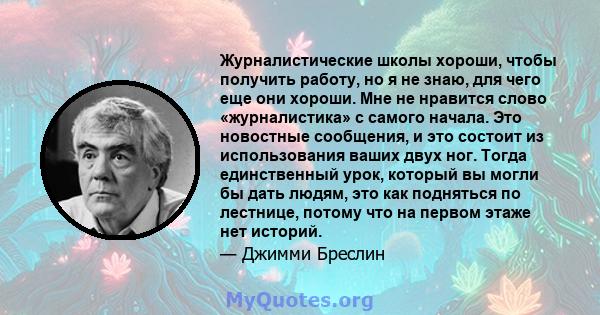 Журналистические школы хороши, чтобы получить работу, но я не знаю, для чего еще они хороши. Мне не нравится слово «журналистика» с самого начала. Это новостные сообщения, и это состоит из использования ваших двух ног.