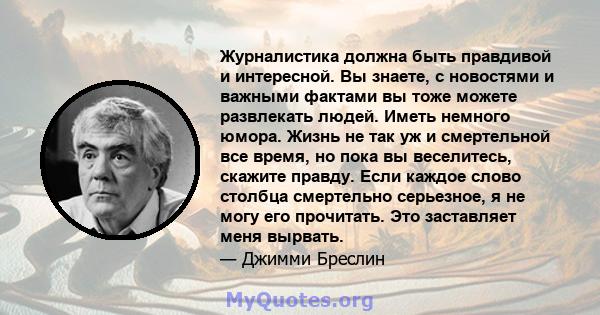 Журналистика должна быть правдивой и интересной. Вы знаете, с новостями и важными фактами вы тоже можете развлекать людей. Иметь немного юмора. Жизнь не так уж и смертельной все время, но пока вы веселитесь, скажите