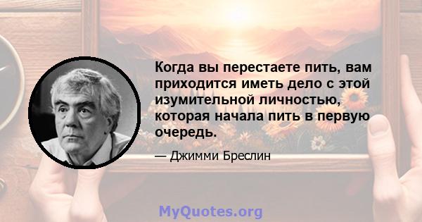 Когда вы перестаете пить, вам приходится иметь дело с этой изумительной личностью, которая начала пить в первую очередь.