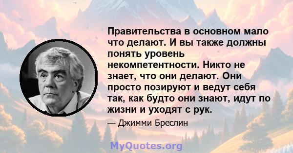 Правительства в основном мало что делают. И вы также должны понять уровень некомпетентности. Никто не знает, что они делают. Они просто позируют и ведут себя так, как будто они знают, идут по жизни и уходят с рук.