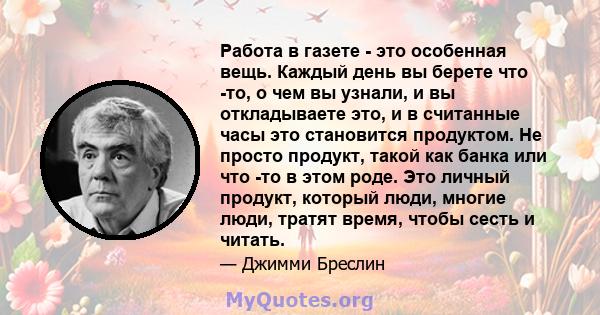 Работа в газете - это особенная вещь. Каждый день вы берете что -то, о чем вы узнали, и вы откладываете это, и в считанные часы это становится продуктом. Не просто продукт, такой как банка или что -то в этом роде. Это