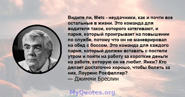 Видите ли, Mets - неудачники, как и почти все остальные в жизни. Это команда для водителя такси, которого затягивают, и парня, который проигрывает на повышении по службе, потому что он не маневрировал на обед с боссом.