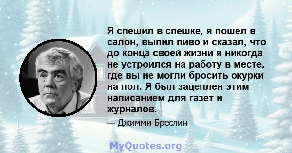 Я спешил в спешке, я пошел в салон, выпил пиво и сказал, что до конца своей жизни я никогда не устроился на работу в месте, где вы не могли бросить окурки на пол. Я был зацеплен этим написанием для газет и журналов.