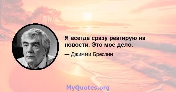 Я всегда сразу реагирую на новости. Это мое дело.