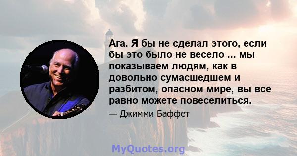 Ага. Я бы не сделал этого, если бы это было не весело ... мы показываем людям, как в довольно сумасшедшем и разбитом, опасном мире, вы все равно можете повеселиться.