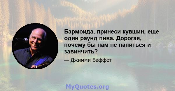 Бармоида, принеси кувшин, еще один раунд пива. Дорогая, почему бы нам не напиться и завинчить?