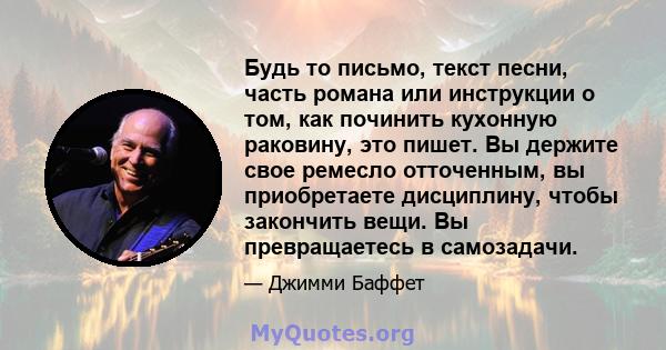 Будь то письмо, текст песни, часть романа или инструкции о том, как починить кухонную раковину, это пишет. Вы держите свое ремесло отточенным, вы приобретаете дисциплину, чтобы закончить вещи. Вы превращаетесь в