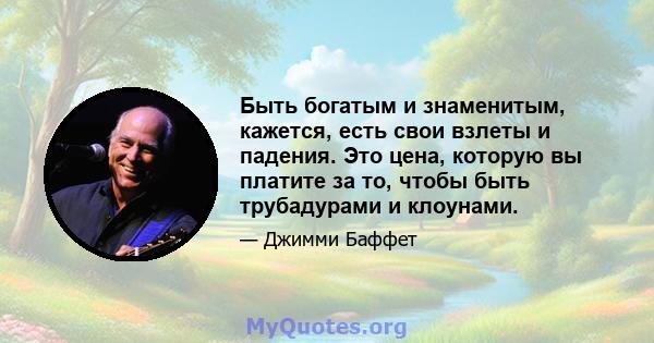 Быть богатым и знаменитым, кажется, есть свои взлеты и падения. Это цена, которую вы платите за то, чтобы быть трубадурами и клоунами.